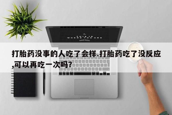 打胎药没事的人吃了会样.打胎药吃了没反应,可以再吃一次吗？