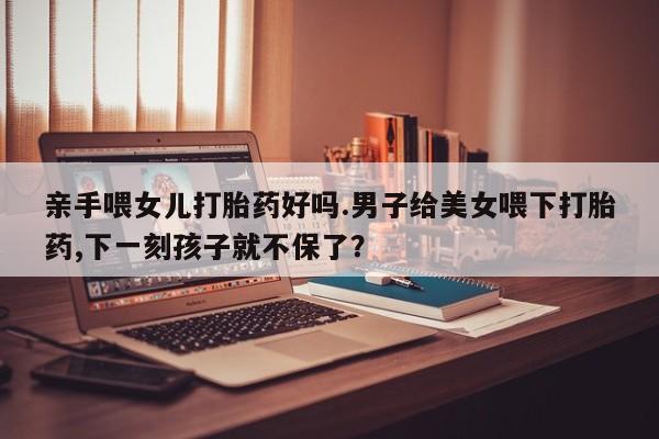 打胎药亲手喂女儿打胎药好吗.男子给美女喂下打胎药,下一刻孩子就不保了？