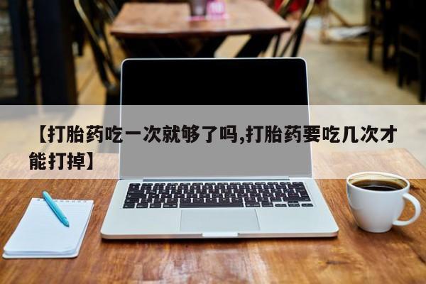 打胎药【打胎药吃一次就够了吗,打胎药要吃几次才能打掉】