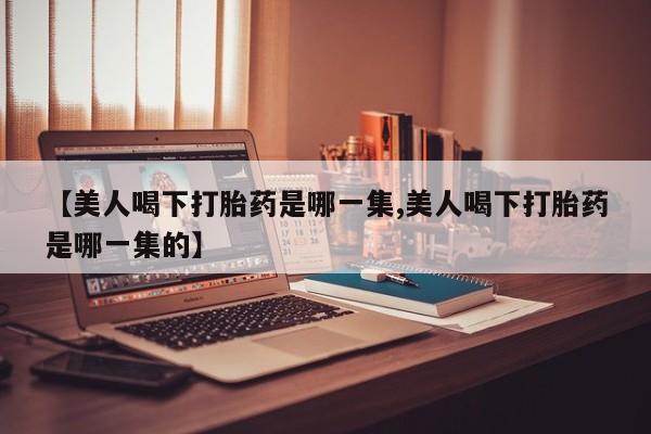 打胎药【美人喝下打胎药是哪一集,美人喝下打胎药是哪一集的】