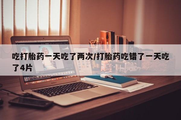 打胎药吃打胎药一天吃了两次/打胎药吃错了一天吃了4片