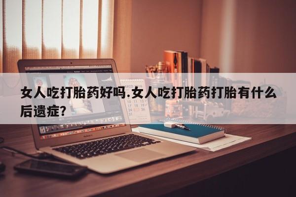 打胎药女人吃打胎药好吗.女人吃打胎药打胎有什么后遗症？