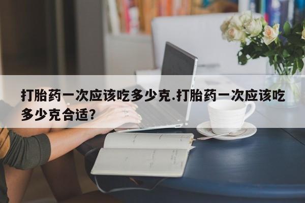 打胎药一次应该吃多少克.打胎药一次应该吃多少克合适?