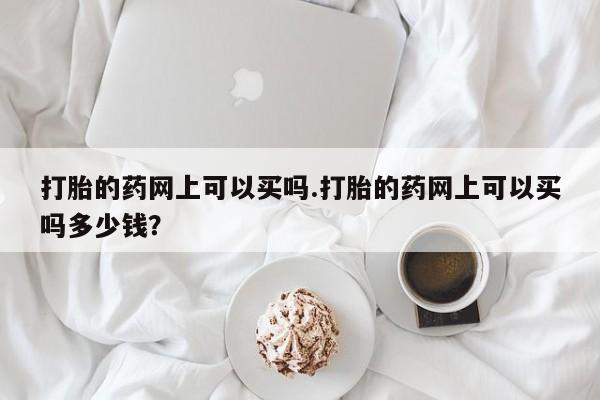 打胎药打胎的药网上可以买吗.打胎的药网上可以买吗多少钱?