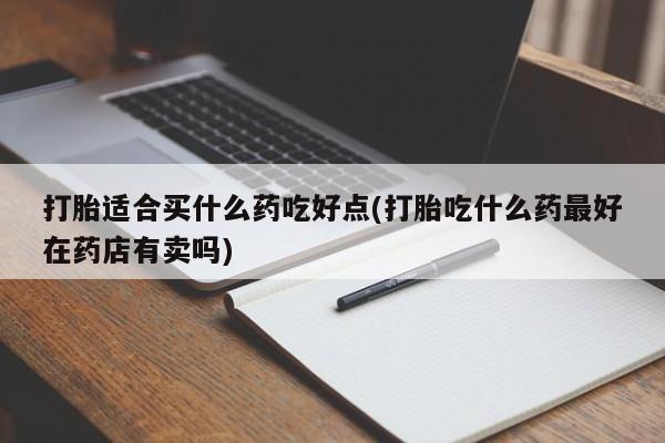打胎药打胎适合买什么药吃好点(打胎吃什么药最好在药店有卖吗)
