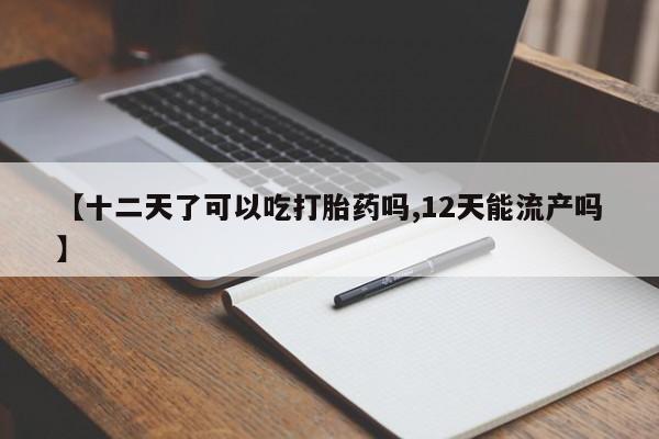 打胎药【十二天了可以吃打胎药吗,12天能流产吗】