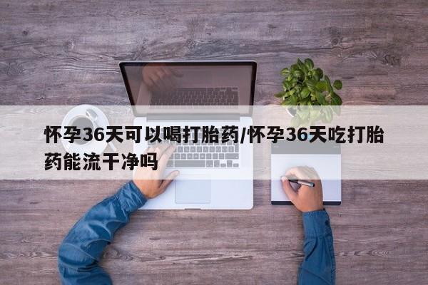 打胎药怀孕36天可以喝打胎药/怀孕36天吃打胎药能流干净吗