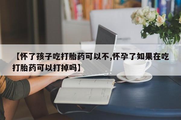 打胎药【怀了孩子吃打胎药可以不,怀孕了如果在吃打胎药可以打掉吗】