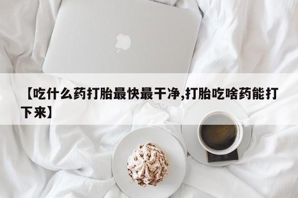 打胎药【吃什么药打胎最快最干净,打胎吃啥药能打下来】