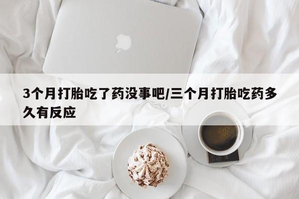 打胎药3个月打胎吃了药没事吧/三个月打胎吃药多久有反应
