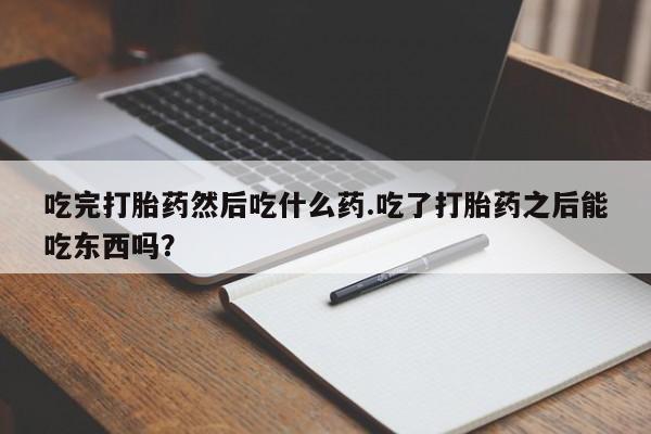 打胎药吃完打胎药然后吃什么药.吃了打胎药之后能吃东西吗？