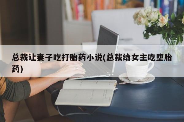 打胎药总裁让妻子吃打胎药小说(总裁给女主吃堕胎药)