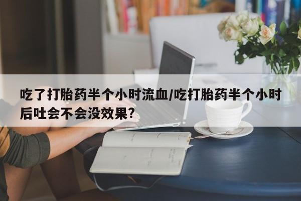 打胎药吃了打胎药半个小时流血/吃打胎药半个小时后吐会不会没效果?