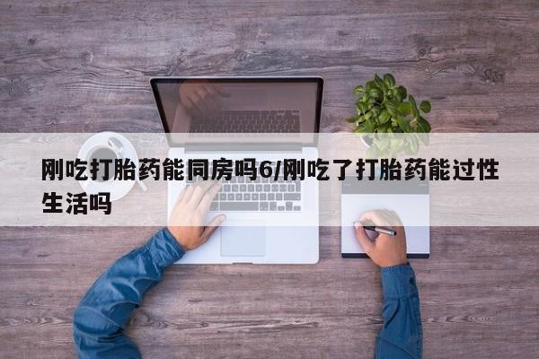 打胎药刚吃打胎药能同房吗6/刚吃了打胎药能过性生活吗