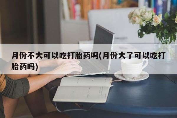 打胎药月份不大可以吃打胎药吗(月份大了可以吃打胎药吗)