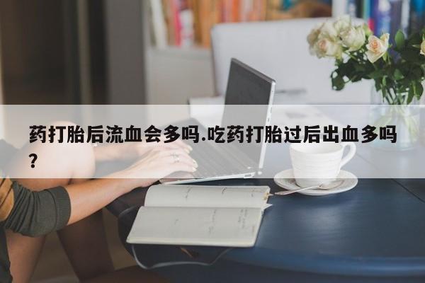 打胎药药打胎后流血会多吗.吃药打胎过后出血多吗？