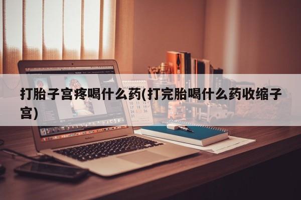 打胎药打胎子宫疼喝什么药(打完胎喝什么药收缩子宫)