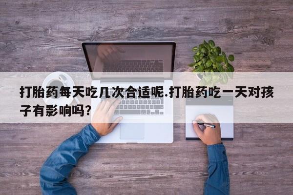打胎药每天吃几次合适呢.打胎药吃一天对孩子有影响吗？