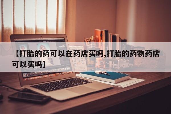 打胎药【打胎的药可以在药店买吗,打胎的药物药店可以买吗】