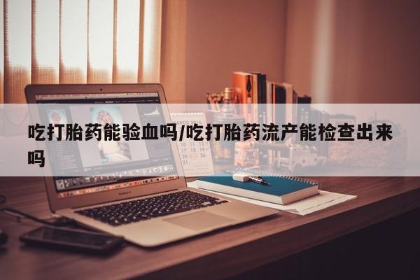 打胎药吃打胎药能验血吗/吃打胎药流产能检查出来吗